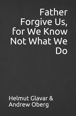 Father Forgive Us, for We Know Not What We Do by Andrew Oberg, Helmut Glavar