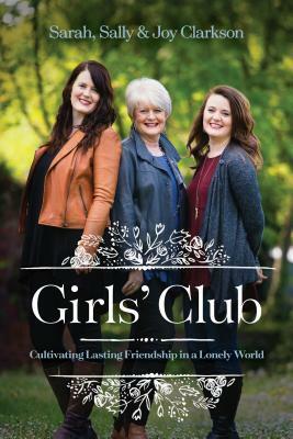 Girls' Club: Cultivating Lasting Friendship in a Lonely World by Joy Clarkson, Sally Clarkson, Sarah Clarkson