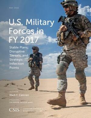 U.S. Military Forces in Fy 2017: Stable Plans, Disruptive Threats, and Strategic Inflection Points by Mark F. Cancian