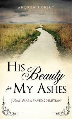 His Beauty for My Ashes by Andrew Robert