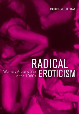 Radical Eroticism: Women, Art, and Sex in the 1960s by Rachel Middleman
