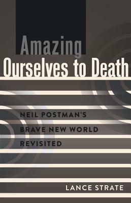 Amazing Ourselves to Death; Neil Postman's Brave New World Revisited by Lance Strate