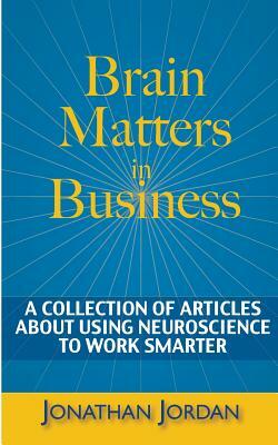 Brain Matters in Business: A Collection of Articles About Using Neuroscience to Work Smarter by Jonathan Jordan