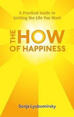 The How Of Happiness: A Practical Guide to Getting The Life You Want by Sonja Lyubomirsky, Sonja Lyubomirsky