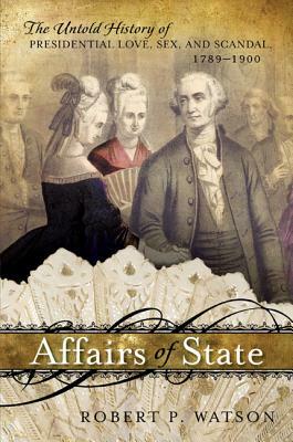 Affairs of State: The Untold History of Presidential Love, Sex, and Scandal, 1789-1900 by Robert P. Watson