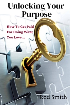 Unlocking Your Purpose: How To Get Paid For Doing What You Love... by Rod Smith