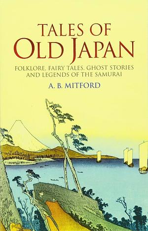 Tales of Old Japan: Folklore, Fairy Tales, Ghost Stories and Legends of the Samurai by A. B. Mitford