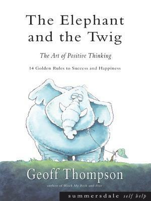 The Elephant and the Twig: The Art of Positive Thinking - 14 Golden Rules to Success and Happiness by Geoff Thompson