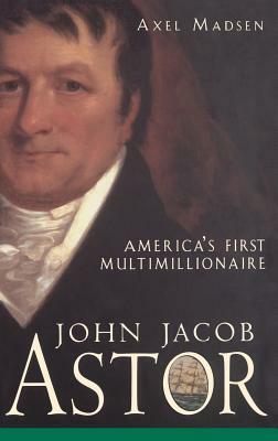 John Jacob Astor: America's First Multimillionaire by Axel Madsen