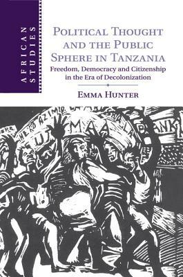 Political Thought and the Public Sphere in Tanzania: Freedom, Democracy and Citizenship in the Era of Decolonization by Emma Hunter