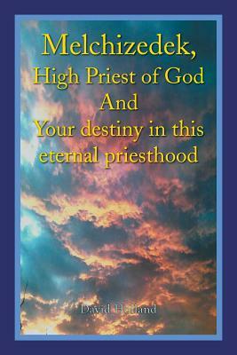 Melchizedek, High Priest of God and Your Destiny in This Eternal Priesthood by David Holland