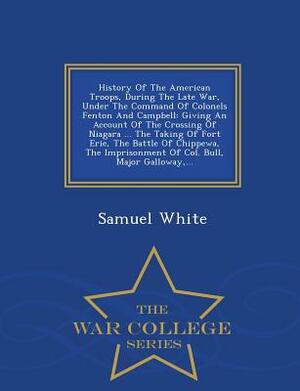 History of the American Troops, During the Late War, Under the Command of Colonels Fenton and Campbell: Giving an Account of the Crossing of Niagara . by Samuel White