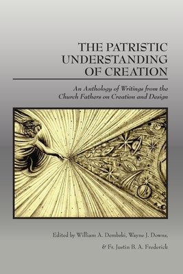 The Patristic Understanding of Creation: An Anthology of Writings from the Church Fathers on Creation and Design by Fr Justin B. a. Frederick, William A. Dembski, Wayne J. Downs