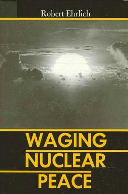 Waging Nuclear Peace: The Technology and Politics of Nuclear Weapons by Robert Ehrlich