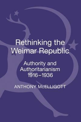 Rethinking the Weimar Republic: Authority and Authoritarianism, 1916-1936 by Anthony McElligott