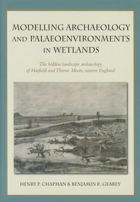 Modelling Archaeology and Palaeoenvironments in Wetlands: The Hidden Landscape Archaeology of Hatfield and Thorne Moors, Eastern England by Henry Chapman, Benjamin R. Gearey