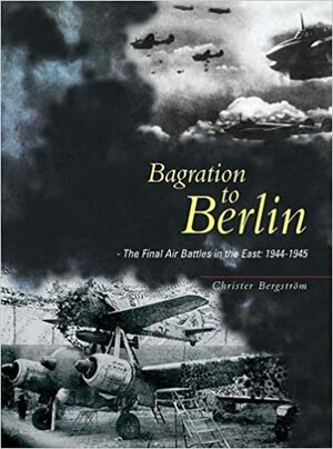 Bagration to Berlin: The Final Air Battles in the East 1944 - 1945 by Christer Bergström