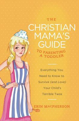 The Christian Mama's Guide to Parenting a Toddler: Everything You Need to Know to Survive (and Love) Your Child's Terrible Twos by Erin MacPherson