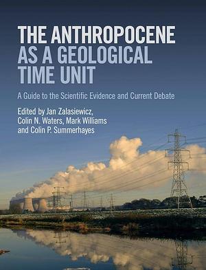 The Anthropocene as a Geological Time Unit: A Guide to the Scientific Evidence and Current Debate by Mark Williams, Colin P. Summerhayes, Colin N. Waters, Jan Zalasiewicz