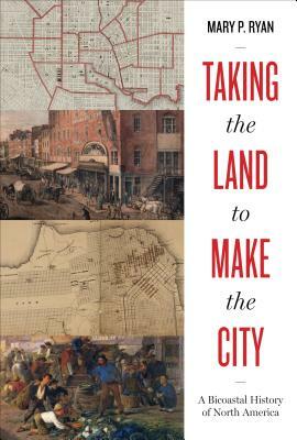 Taking the Land to Make the City: A Bicoastal History of North America by Mary P. Ryan