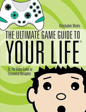 The Ultimate Game Guide To Your Life: Or, The Video Game As Existential Metaphor by Christopher Monks, Christopher Monks