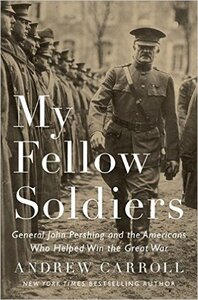My Fellow Soldiers: General John Pershing and the Americans Who Helped Win the Great War by Andrew Carroll
