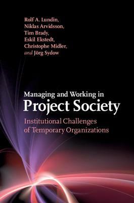 Managing and Working in Project Society: Institutional Challenges of Temporary Organizations by Niklas Arvidsson, Tim Brady, Rolf A. Lundin