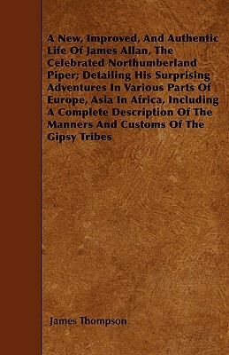 A New, Improved, And Authentic Life Of James Allan, The Celebrated Northumberland Piper; Detailing His Surprising Adventures In Various Parts Of Europ by James Thompson