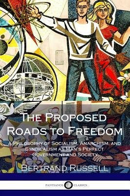 The Proposed Roads to Freedom: A Philosophy of Socialism, Anarchism, and Syndicalism as Man's Perfect Government and Society by Bertrand Russell