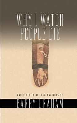 Why I Watch People Die: And Other Futile Explanations by Barry Graham