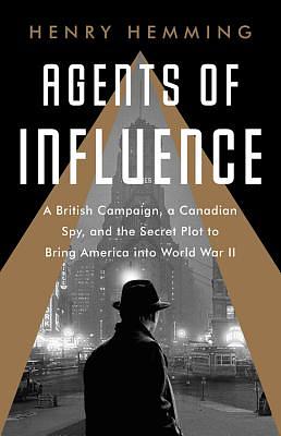 Agents of Influence: A British Campaign, a Canadian Spy, and the Secret Plot to Bring America Into World War II by Henry Hemming
