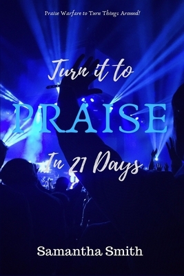 Turn It to Praise In 21 days: Praise Warfare To Turn Things Around by Samantha Smith