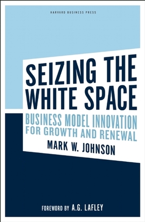 Seizing the White Space: Growth and Renewal Through Business Model Innovation by Mark W. Johnson, A.G. Lafley