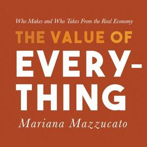 The Value of Everything: Who Makes and Who Takes from the Real Economy by Mariana Mazzucato