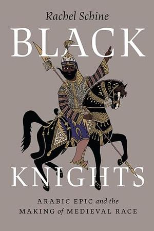 Black Knights: Arabic Epic and the Making of Medieval Race by Rachel Schine