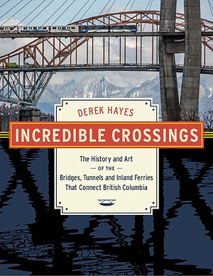 Incredible Crossings: The History and Art of the Bridges, Tunnels and Inland Ferries That Connect British Columbia by Derek Hayes