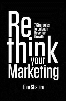 Rethink Your Marketing: 7 Strategies to Unleash Revenue Growth by Tom Shapiro