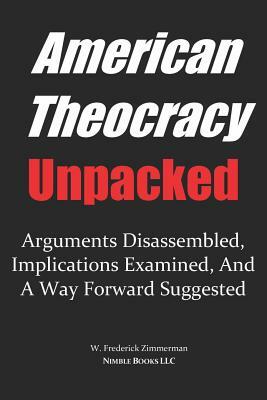 AMERICAN THEOCRACY Unpacked: Arguments Disassembled, Implications Explored, and a Way Forward Suggested by W. Frederick Zimmerman