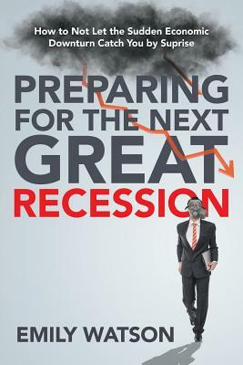 Preparing for the Next Great Recession: How to Not Let the Sudden Economic Downturn Catch You by Suprise by Emily Watson