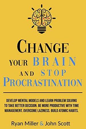 Change Your Brain and Stop Procrastination: Develop Mental Models and Learn Problem Solving to Take Better Decisions. Be More Productive with Time Management. Overcome Laziness. Build Atomic Habits! by Ryan Miller, John Scott