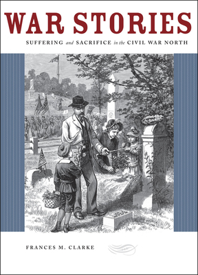 War Stories: Suffering and Sacrifice in the Civil War North by Frances M. Clarke