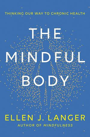 The Mindful Body: Thinking Our Way to Lasting Health by Ellen J. Langer, Ellen J. Langer