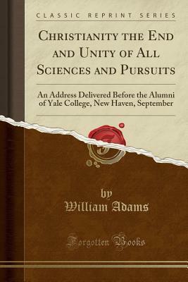 Christianity the End and Unity of All Sciences and Pursuits: An Address Delivered Before the Alumni of Yale College, New Haven, September (Classic Reprint) by William Adams