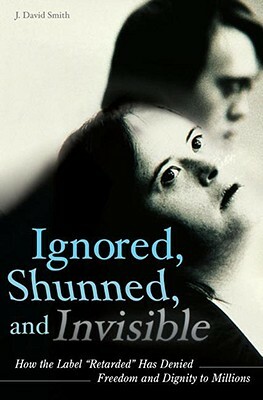 Ignored, Shunned, and Invisible: How the Label Retarded Has Denied Freedom and Dignity to Millions by J. David Smith