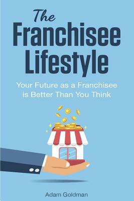 The Franchisee Lifestyle: Your Future as a Franchisee is Better Than You Think by Adam Goldman