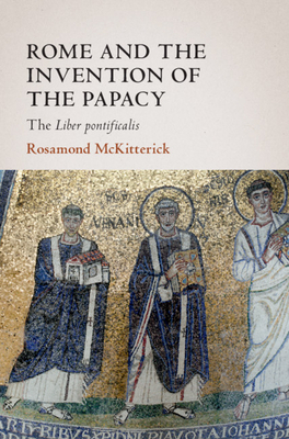 Rome and the Invention of the Papacy: The Liber Pontificalis by Rosamond McKitterick