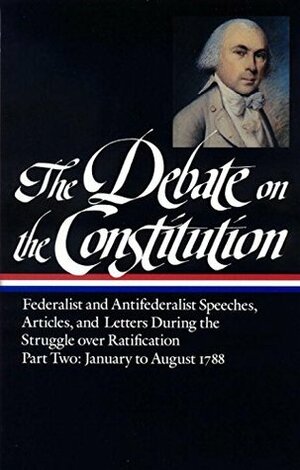 The Debate on the Constitution, Part 2: Federalist and Anti-Federalist Speeches, Articles, and Letters During the Struggle over Ratification: January to August 1788 by Simeon Baldwin, Zachariah Johnston, Andrew Bass, Alexander Hamilton, James Winthrop, Rawlins Lowndes, Edmund Randolph, Noah Webster, Francis Hopkinson, Mercy Otis Warren, Richard Henry Lee, Henry Knox, David Howell, Nathan Dane, Jeremiah Hill, Elénore-François-Elie, George Mason, Benjamin Rush, Hugh Williamson, Hugh Leslie, John Williams, Henry Lee, Timothy Bloodworth, John Page, Samuel Bryan, David Caldwell, J. Hector St. John Crèvecoeur, James Iredell, John Dawson, Charles Cotesworth Pinckney, Thomas Jefferson, James Madison, Bernard Bailyn, John Jay, Gilbert Livingston, John Lansing Jr., George Washington, Patrick Henry, Melancton Smith, Edward Rutledge, John Marshall, William Proctor Williams, Nathaniel Barrell, John Dickinson, David Ramsay, Henry Abbot, Harry Innes, Joseph Spencer, Tench Coxe, John Stevens Jr., Robert R. Livingston, Patrick Dollard, Benjamin Franklin, Robert Yates, samuel spencer