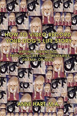 How to Video Record Your Dog's Life Story: Writing, Financing, & Producing Pet Documentaries, Drama, or News by Anne Hart