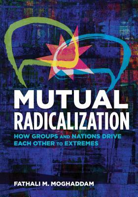 Mutual Radicalization: How Groups and Nations Drive Each Other to Extremes by Fathali M. Moghaddam