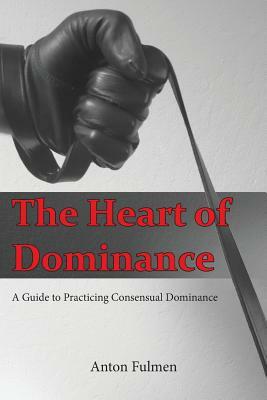 The Heart of Dominance: A Guide to Practicing Consensual Dominance by Anton Fulmen